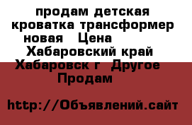 продам детская кроватка трансформер новая › Цена ­ 8 000 - Хабаровский край, Хабаровск г. Другое » Продам   